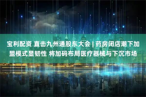 宝利配资 直击九州通股东大会 | 药房闭店潮下加盟模式显韧性 将加码布局医疗器械与下沉市场