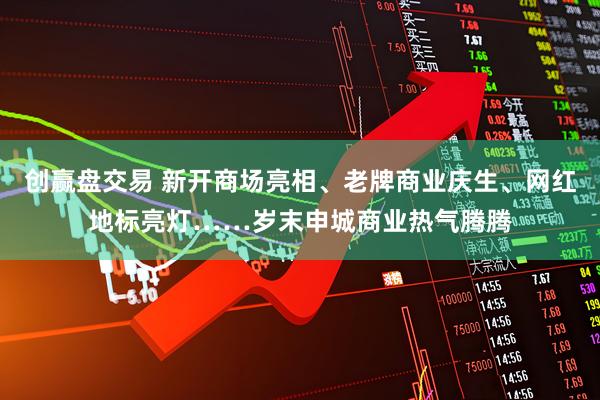 创赢盘交易 新开商场亮相、老牌商业庆生、网红地标亮灯……岁末申城商业热气腾腾