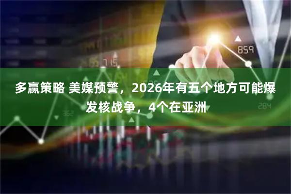 多赢策略 美媒预警，2026年有五个地方可能爆发核战争，4个在亚洲