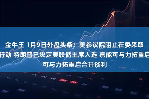 金牛王 1月9日外盘头条：美参议院阻止在委采取更多军事行动 特朗普已决定美联储主席人选 嘉能可与力拓重启合并谈判