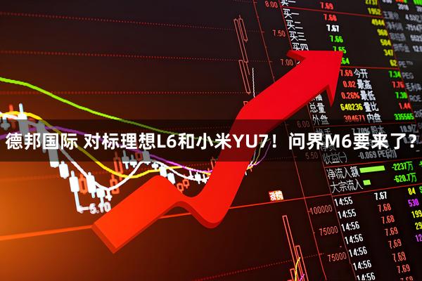 德邦国际 对标理想L6和小米YU7！问界M6要来了？