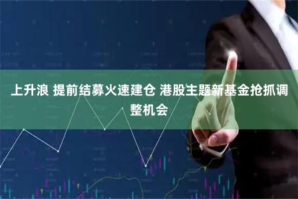 上升浪 提前结募火速建仓 港股主题新基金抢抓调整机会