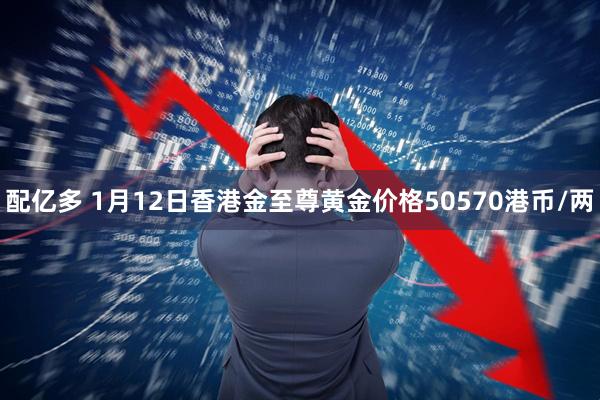 配亿多 1月12日香港金至尊黄金价格50570港币/两