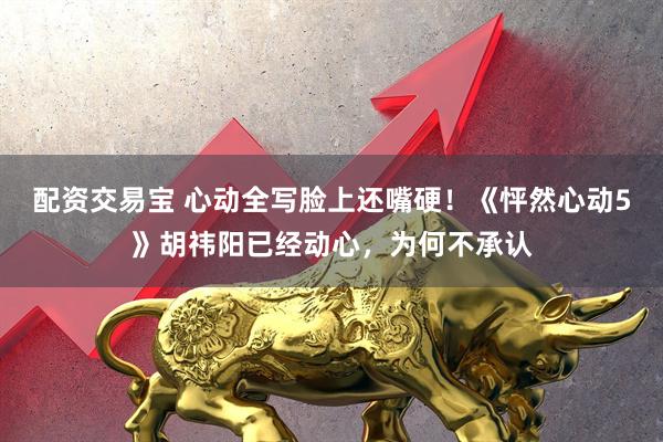 配资交易宝 心动全写脸上还嘴硬！《怦然心动5》胡祎阳已经动心，为何不承认