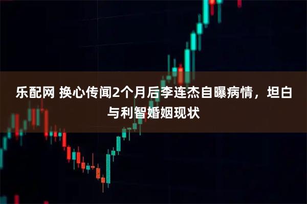 乐配网 换心传闻2个月后李连杰自曝病情,坦白与利智婚姻现状