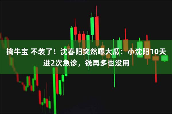 擒牛宝 不装了！沈春阳突然曝大瓜：小沈阳10天进2次急诊，钱再多也没用