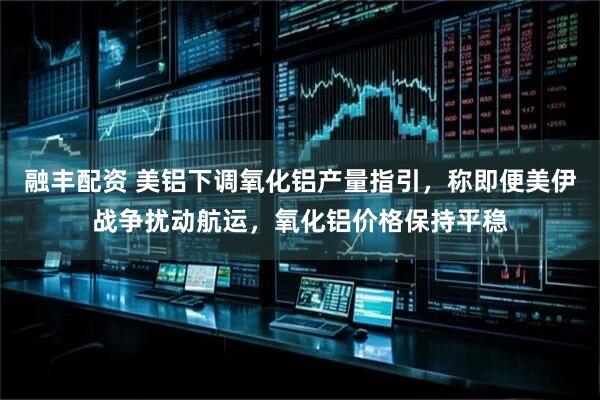 融丰配资 美铝下调氧化铝产量指引，称即便美伊战争扰动航运，氧化铝价格保持平稳