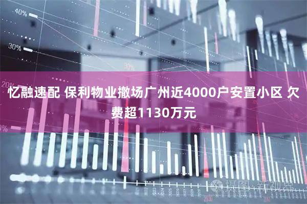 忆融速配 保利物业撤场广州近4000户安置小区 欠费超1130万元