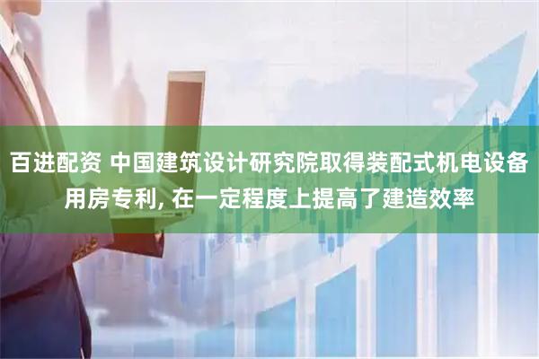 百进配资 中国建筑设计研究院取得装配式机电设备用房专利, 在一定程度上提高了建造效率