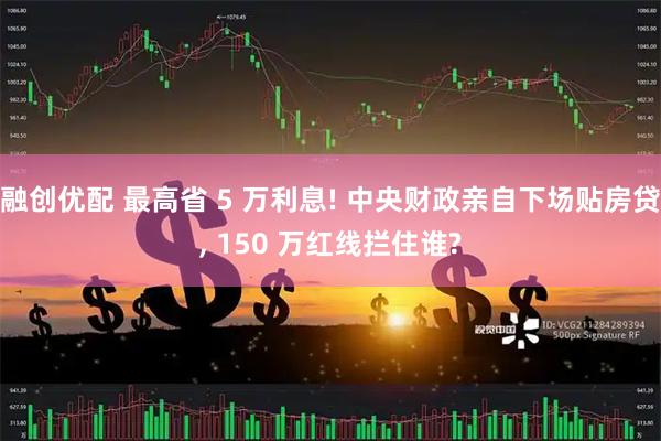 融创优配 最高省 5 万利息! 中央财政亲自下场贴房贷, 150 万红线拦住谁?